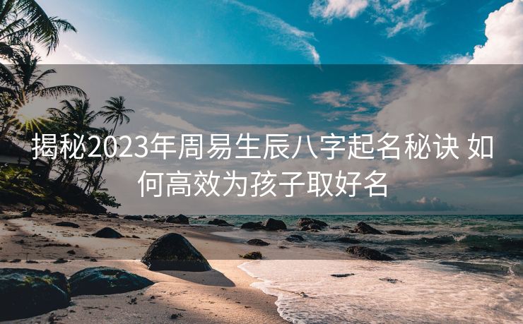 揭秘2023年周易生辰八字起名秘诀 如何高效为孩子取好名