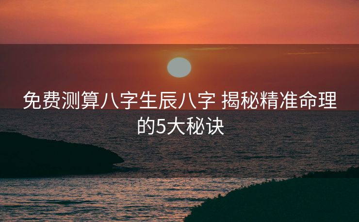 免费测算八字生辰八字 揭秘精准命理的5大秘诀