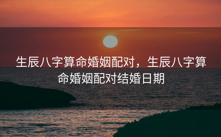 生辰八字算命婚姻配对，生辰八字算命婚姻配对结婚日期