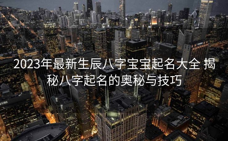 2023年最新生辰八字宝宝起名大全 揭秘八字起名的奥秘与技巧
