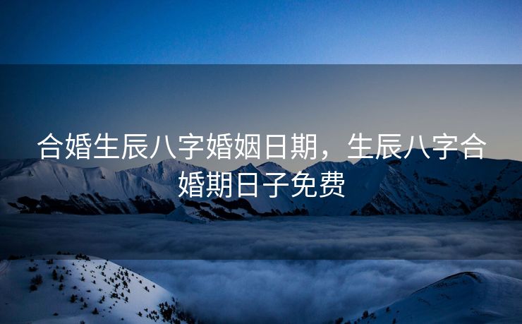 合婚生辰八字婚姻日期，生辰八字合婚期日子免费