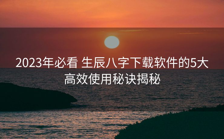 2023年必看 生辰八字下载软件的5大高效使用秘诀揭秘