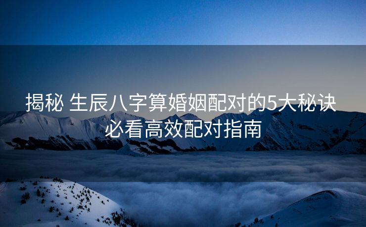 揭秘 生辰八字算婚姻配对的5大秘诀 必看高效配对指南