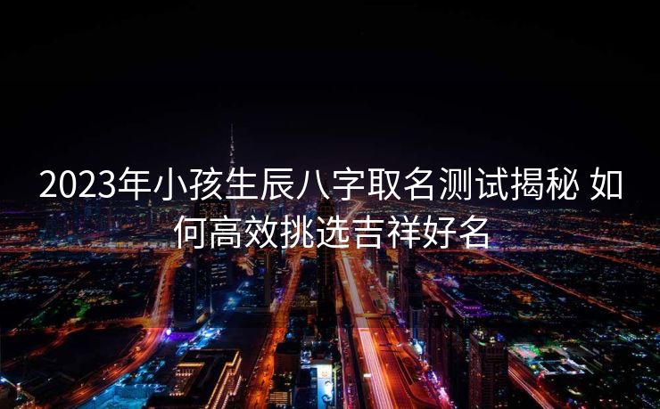 2023年小孩生辰八字取名测试揭秘 如何高效挑选吉祥好名