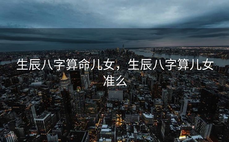 生辰八字算命儿女，生辰八字算儿女准么