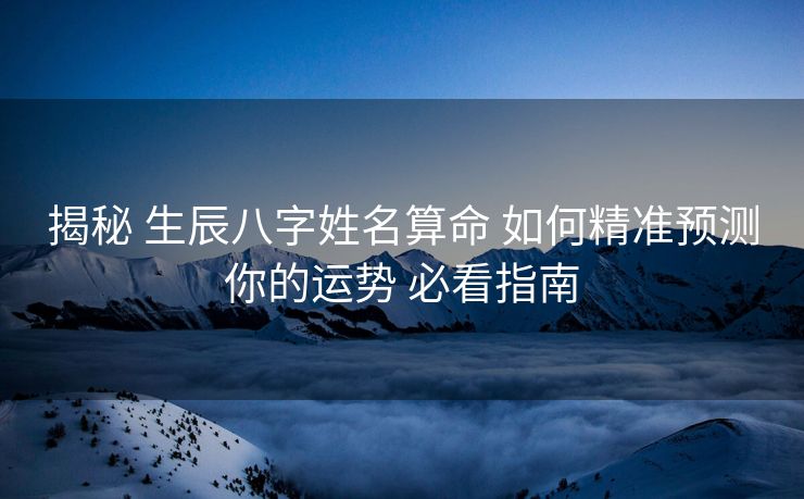 揭秘 生辰八字姓名算命 如何精准预测你的运势 必看指南