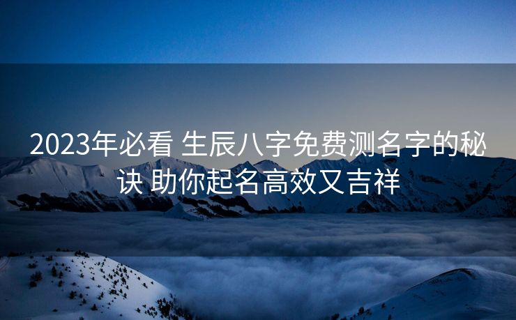 2023年必看 生辰八字免费测名字的秘诀 助你起名高效又吉祥