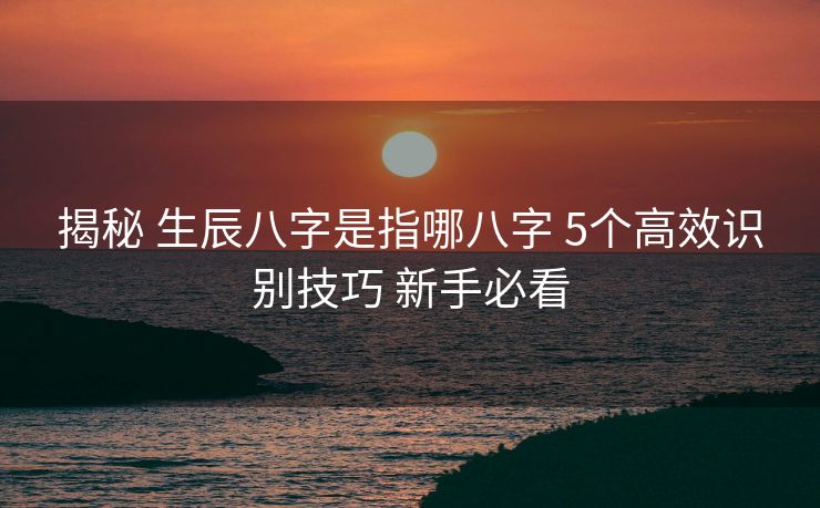 揭秘 生辰八字是指哪八字 5个高效识别技巧 新手必看