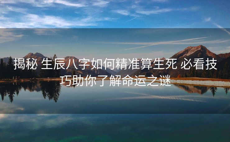 揭秘 生辰八字如何精准算生死 必看技巧助你了解命运之谜