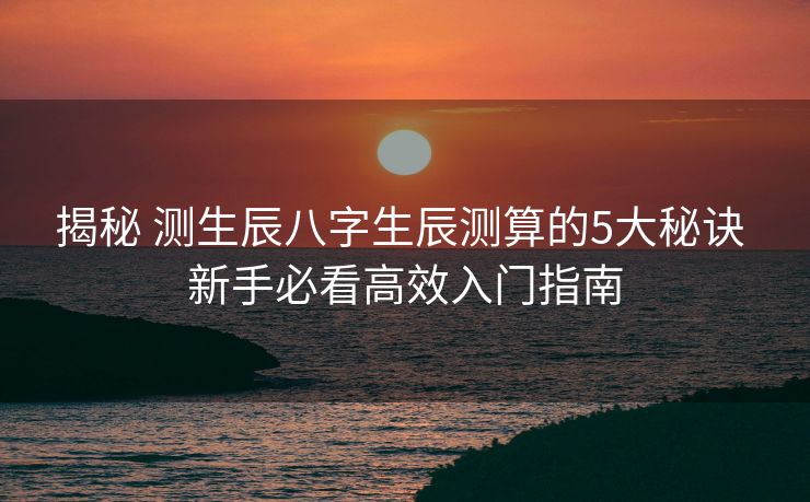 揭秘 测生辰八字生辰测算的5大秘诀 新手必看高效入门指南
