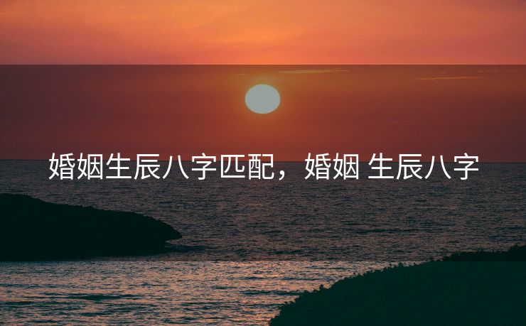婚姻生辰八字匹配，婚姻 生辰八字