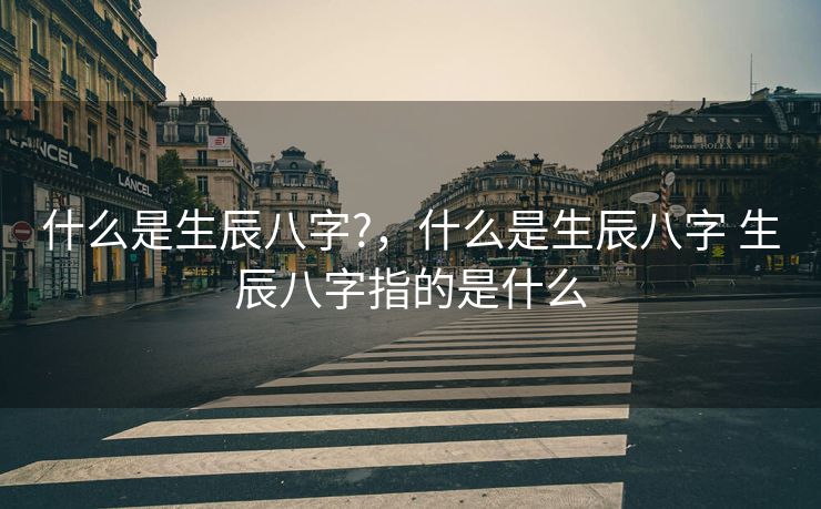 什么是生辰八字?，什么是生辰八字 生辰八字指的是什么