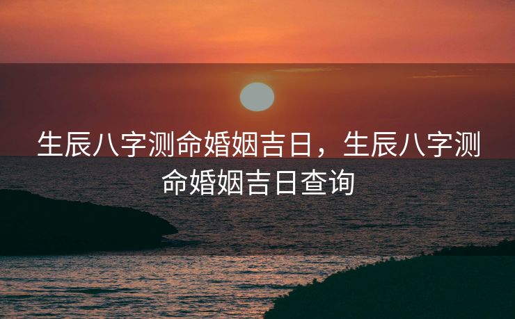 生辰八字测命婚姻吉日，生辰八字测命婚姻吉日查询