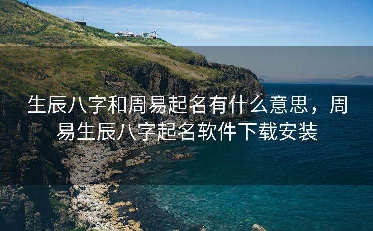 生辰八字和周易起名有什么意思，周易生辰八字起名软件下载安装