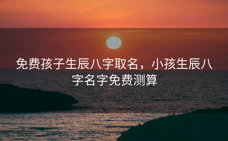 免费孩子生辰八字取名，小孩生辰八字名字免费测算