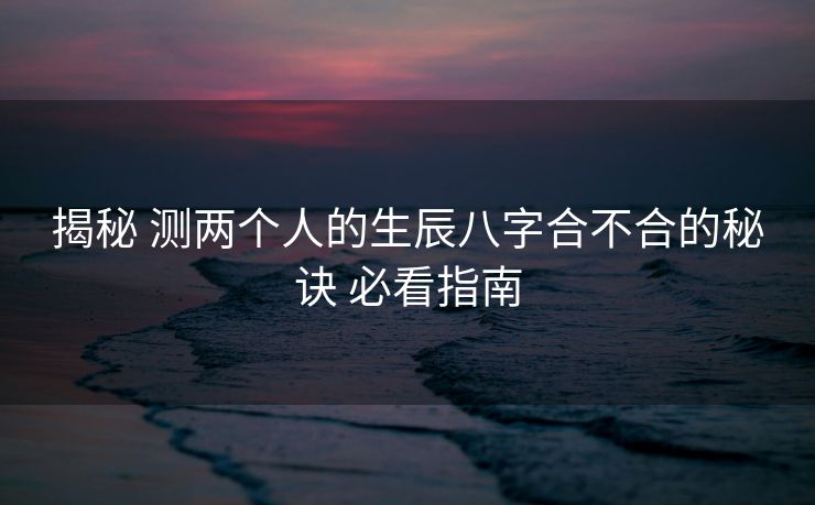 揭秘 测两个人的生辰八字合不合的秘诀 必看指南