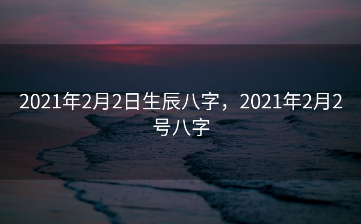2021年2月2日生辰八字，2021年2月2号八字