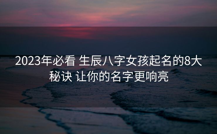 2023年必看 生辰八字女孩起名的8大秘诀 让你的名字更响亮