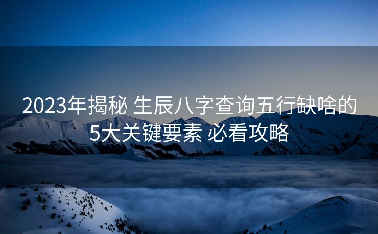 2023年揭秘 生辰八字查询五行缺啥的5大关键要素 必看攻略 2023年揭秘 生辰八字查询五行缺啥的5大关键要素 必看攻略