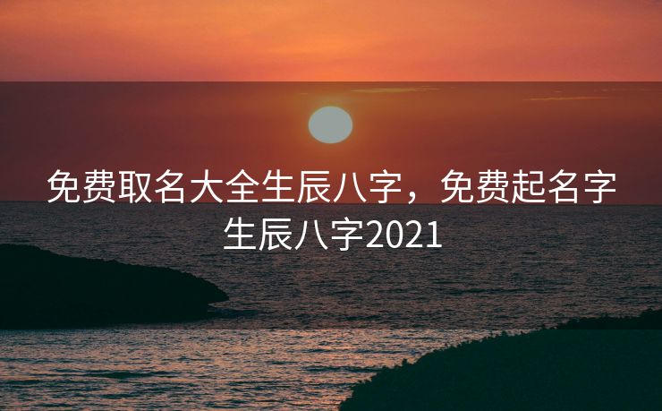 免费取名大全生辰八字，免费起名字生辰八字2021