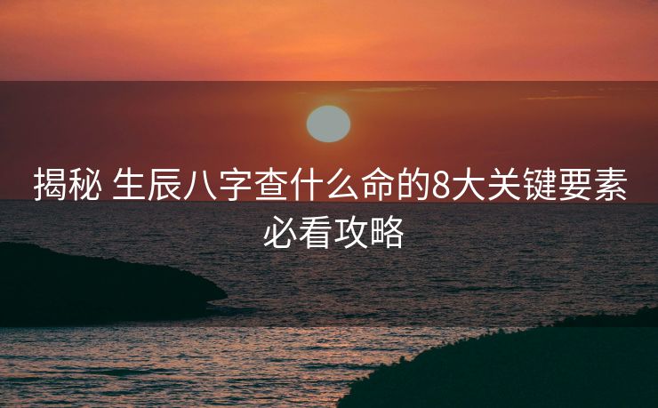 揭秘 生辰八字查什么命的8大关键要素 必看攻略