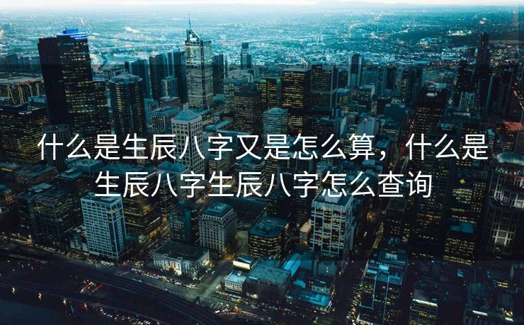 什么是生辰八字又是怎么算，什么是生辰八字生辰八字怎么查询