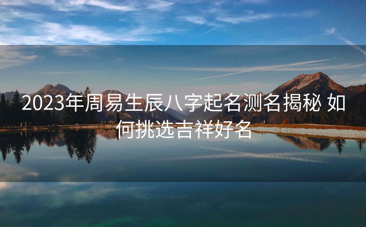 2023年周易生辰八字起名测名揭秘 如何挑选吉祥好名