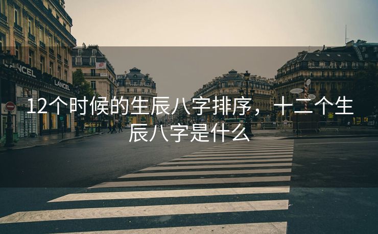 12个时候的生辰八字排序，十二个生辰八字是什么