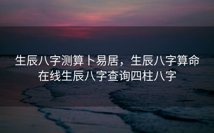 生辰八字测算卜易居，生辰八字算命在线生辰八字查询四柱八字