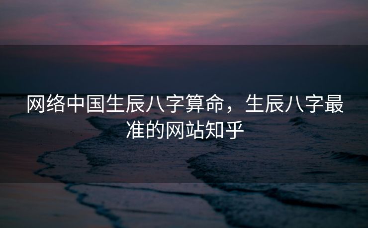 网络中国生辰八字算命，生辰八字最准的网站知乎
