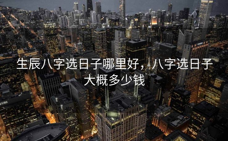 生辰八字选日子哪里好,八字选日子大概多少钱 生辰八字选日子哪里好,八字选日子大概多少钱