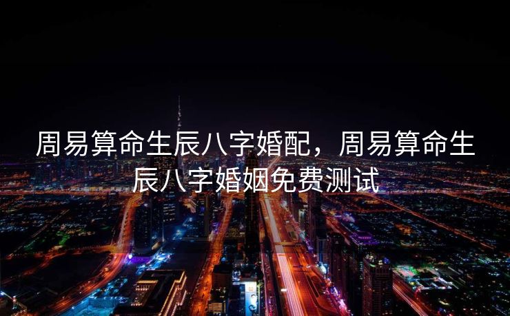 周易算命生辰八字婚配，周易算命生辰八字婚姻免费测试