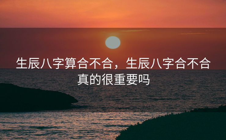 生辰八字算合不合，生辰八字合不合真的很重要吗
