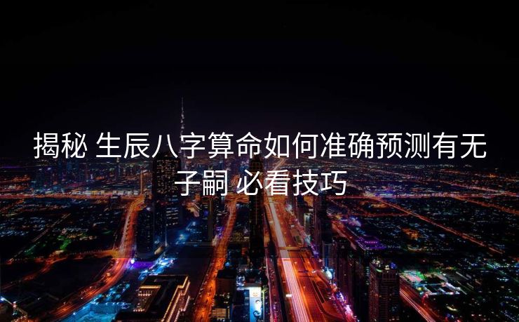 揭秘 生辰八字算命如何准确预测有无子嗣 必看技巧