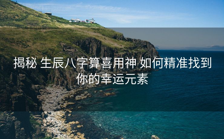 揭秘 生辰八字算喜用神 如何精准找到你的幸运元素
