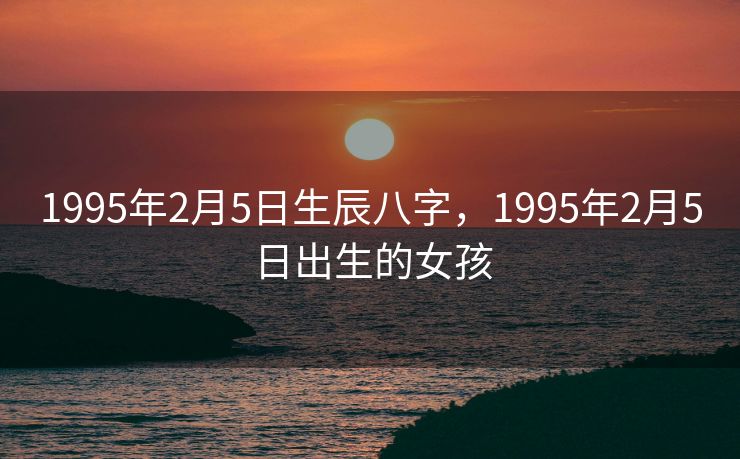 1995年2月5日生辰八字，1995年2月5日出生的女孩
