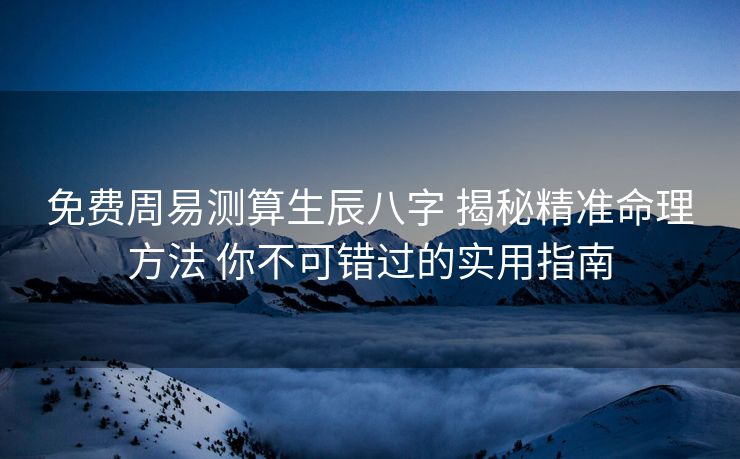 免费周易测算生辰八字 揭秘精准命理方法 你不可错过的实用指南