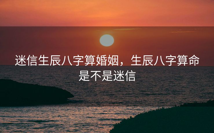 迷信生辰八字算婚姻，生辰八字算命是不是迷信