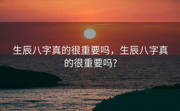 生辰八字真的很重要吗，生辰八字真的很重要吗?