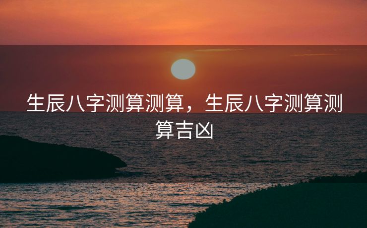 生辰八字测算测算，生辰八字测算测算吉凶