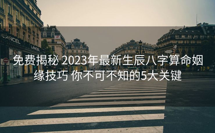 免费揭秘 2023年最新生辰八字算命姻缘技巧 你不可不知的5大关键