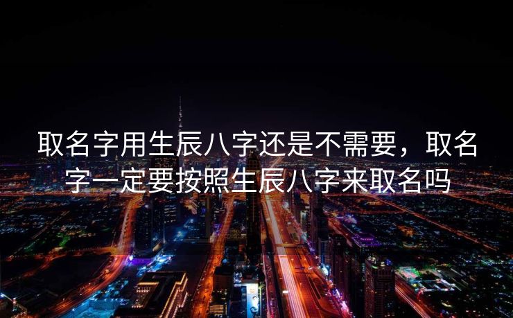 取名字用生辰八字还是不需要，取名字一定要按照生辰八字来取名吗