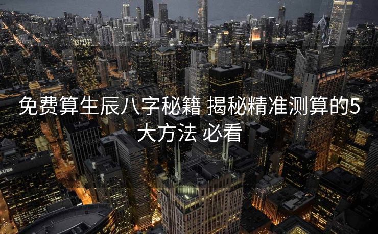 免费算生辰八字秘籍 揭秘精准测算的5大方法 必看
