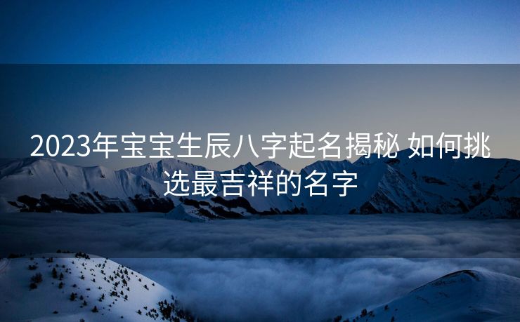 2023年宝宝生辰八字起名揭秘 如何挑选最吉祥的名字