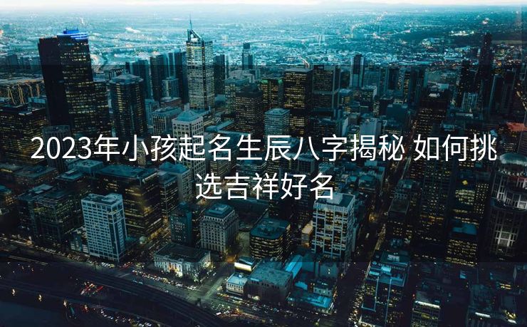 2023年小孩起名生辰八字揭秘 如何挑选吉祥好名