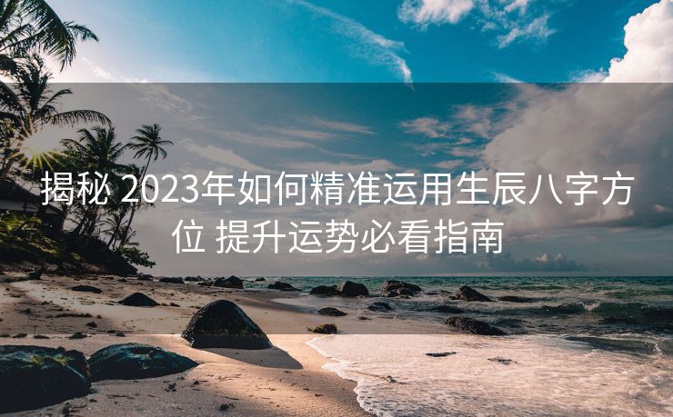 揭秘 2023年如何精准运用生辰八字方位 提升运势必看指南