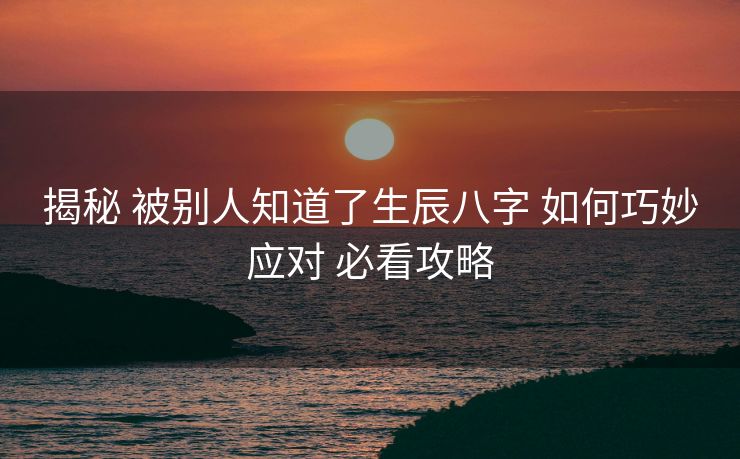 揭秘 被别人知道了生辰八字 如何巧妙应对 必看攻略