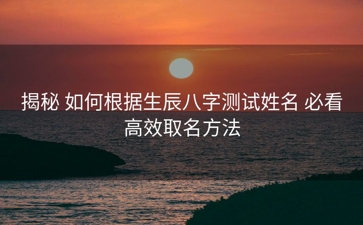 揭秘 如何根据生辰八字测试姓名 必看高效取名方法