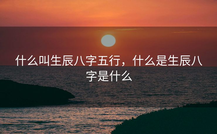 什么叫生辰八字五行，什么是生辰八字是什么