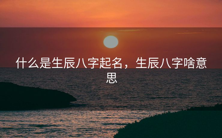 什么是生辰八字起名，生辰八字啥意思